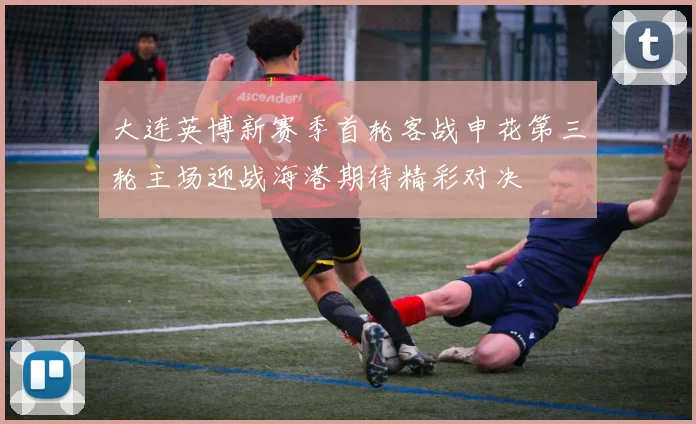 大连英博新赛季首轮客战申花第三轮主场迎战海港期待精彩对决