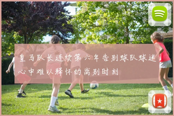 皇马队长连续第六年告别球队球迷心中难以释怀的离别时刻