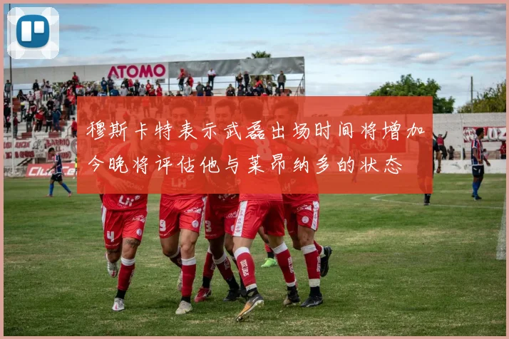 穆斯卡特表示武磊出场时间将增加今晚将评估他与莱昂纳多的状态