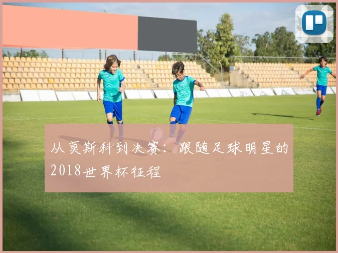 从莫斯科到决赛：跟随足球明星的2018世界杯征程
