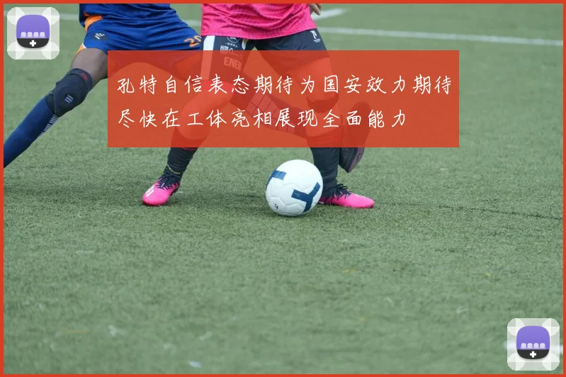 孔特自信表态期待为国安效力期待尽快在工体亮相展现全面能力