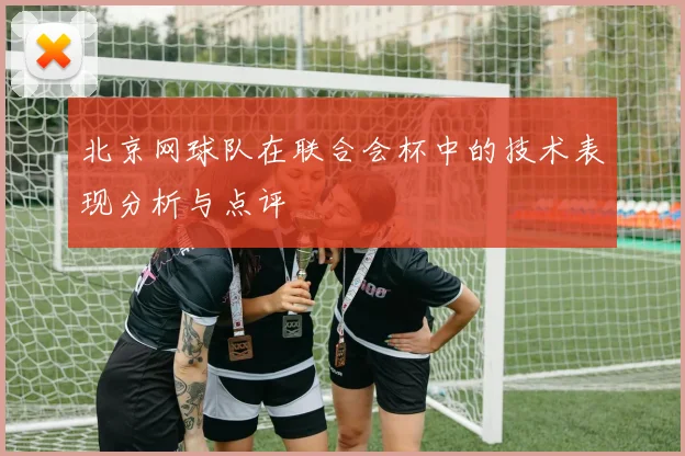 北京网球队在联合会杯中的技术表现分析与点评