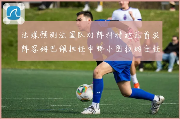 法媒预测法国队对阵科特迪瓦首发阵容姆巴佩担任中锋小图拉姆出任左边锋