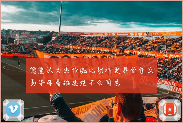 德隆认为杰伦威比切特更具价值交易字母哥雄鹿绝不会同意