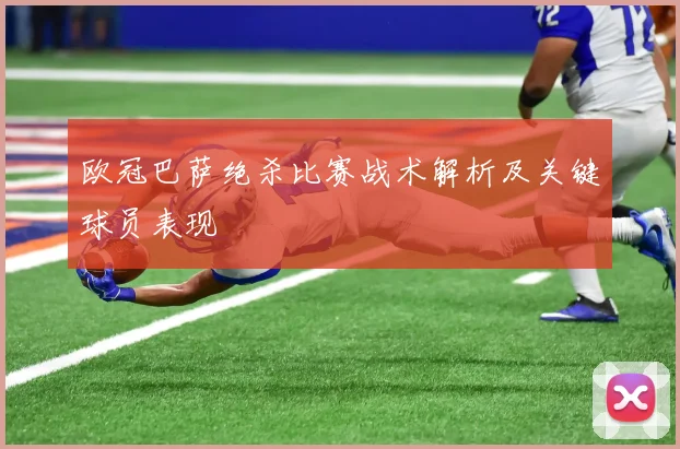 欧冠巴萨绝杀比赛战术解析及关键球员表现